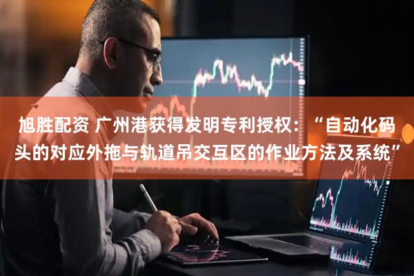 旭胜配资 广州港获得发明专利授权：“自动化码头的对应外拖与轨道吊交互区的作业方法及系统”