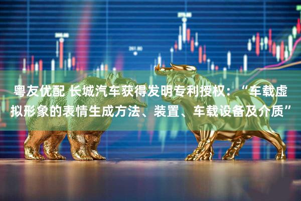粤友优配 长城汽车获得发明专利授权：“车载虚拟形象的表情生成方法、装置、车载设备及介质”