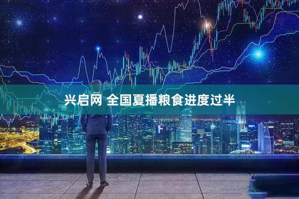 兴启网 全国夏播粮食进度过半
