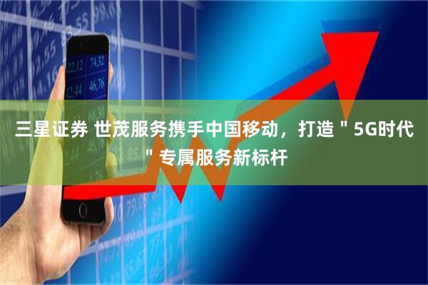 三星证券 世茂服务携手中国移动，打造＂5G时代＂专属服务新标杆