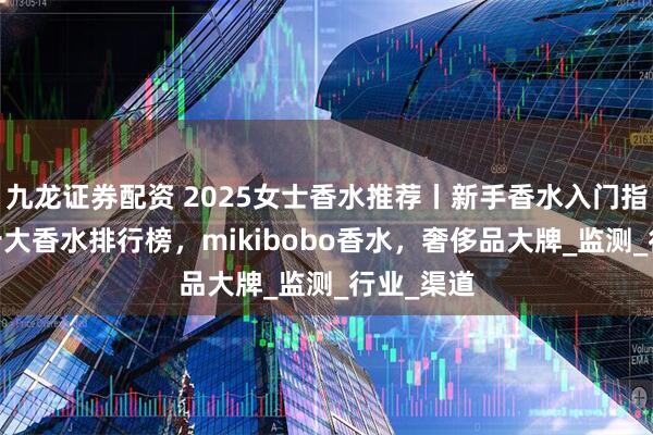 九龙证券配资 2025女士香水推荐丨新手香水入门指南,女士十大香水排行榜，mikibobo香水，奢侈品大牌_监测_行业_渠道