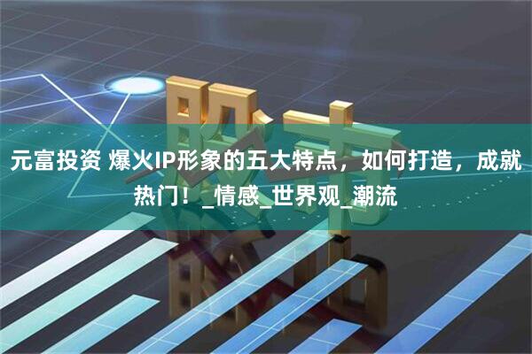 元富投资 爆火IP形象的五大特点，如何打造，成就热门！_情感_世界观_潮流