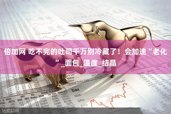 倍加网 吃不完的吐司千万别冷藏了！会加速“老化”_面包_温度_结晶