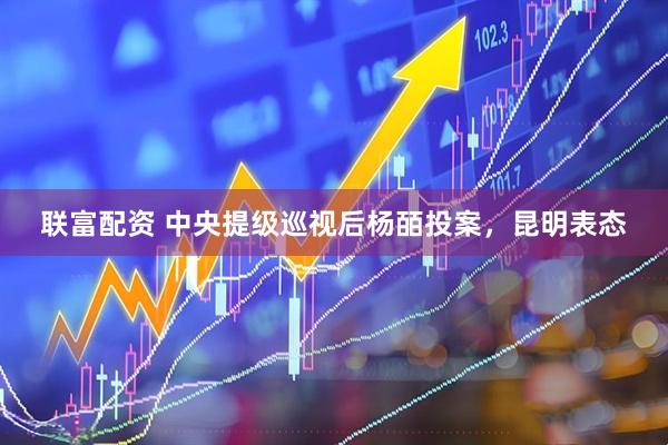联富配资 中央提级巡视后杨皕投案，昆明表态
