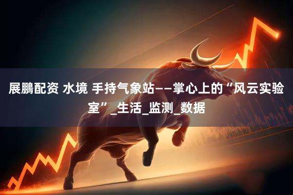 展鵬配资 水境 手持气象站——掌心上的“风云实验室”_生活_监测_数据
