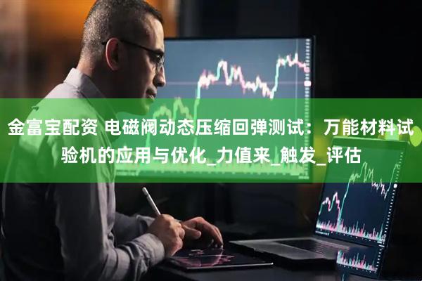 金富宝配资 电磁阀动态压缩回弹测试：万能材料试验机的应用与优化_力值来_触发_评估