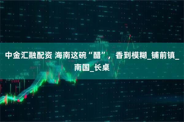 中金汇融配资 海南这碗“醋”，香到模糊_铺前镇_南国_长桌
