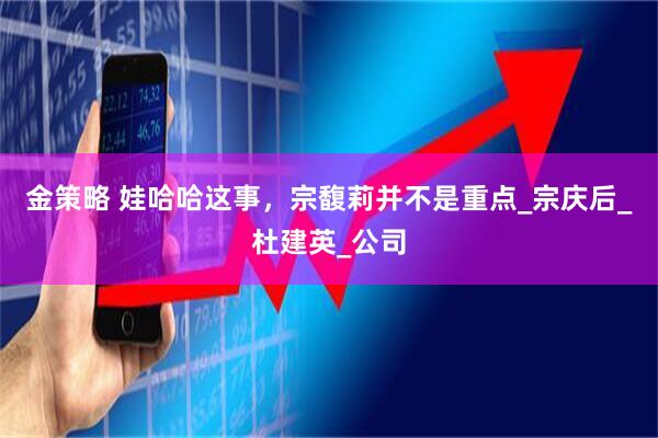 金策略 娃哈哈这事，宗馥莉并不是重点_宗庆后_杜建英_公司