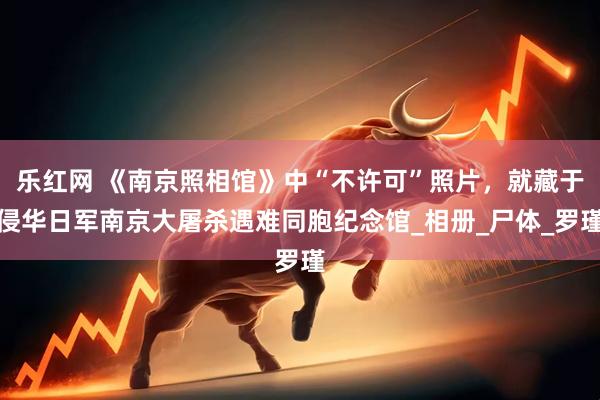 乐红网 《南京照相馆》中“不许可”照片，就藏于侵华日军南京大屠杀遇难同胞纪念馆_相册_尸体_罗瑾