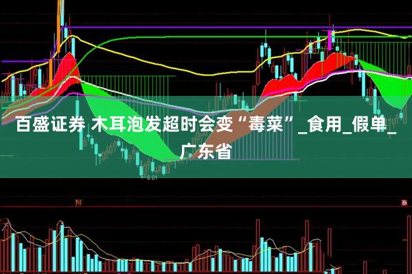 百盛证券 木耳泡发超时会变“毒菜”_食用_假单_广东省