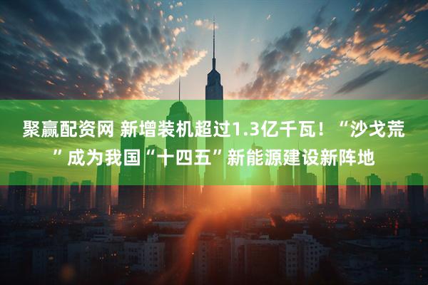 聚赢配资网 新增装机超过1.3亿千瓦！“沙戈荒”成为我国“十四五”新能源建设新阵地