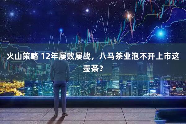 火山策略 12年屡败屡战，八马茶业泡不开上市这壶茶？