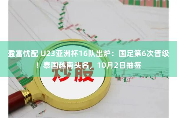盈富忧配 U23亚洲杯16队出炉：国足第6次晋级！泰国越南头名，10月2日抽签