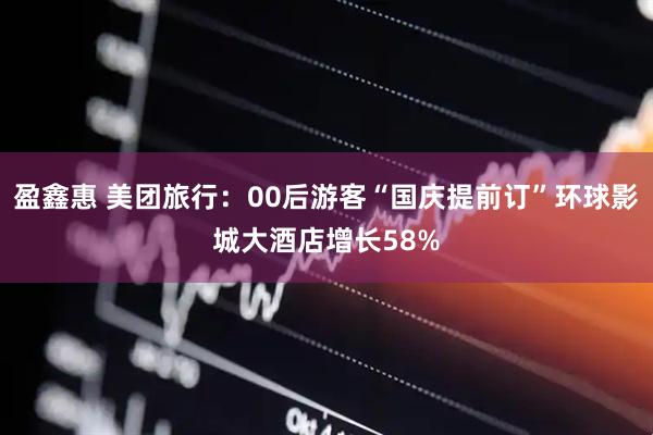 盈鑫惠 美团旅行：00后游客“国庆提前订”环球影城大酒店增长58%