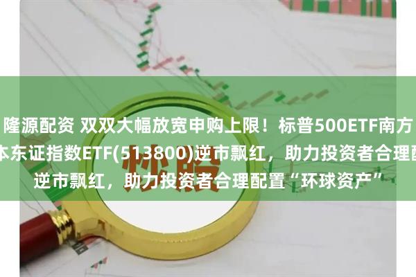 隆源配资 双双大幅放宽申购上限！标普500ETF南方(513650)、日本东证指数ETF(513800)逆市飘红，助力投资者合理配置“环球资产”