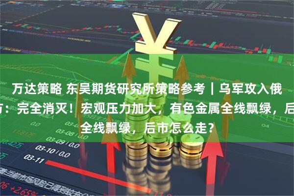 万达策略 东吴期货研究所策略参考｜乌军攻入俄境内，俄方：完全消灭！宏观压力加大，有色金属全线飘绿，后市怎么走？