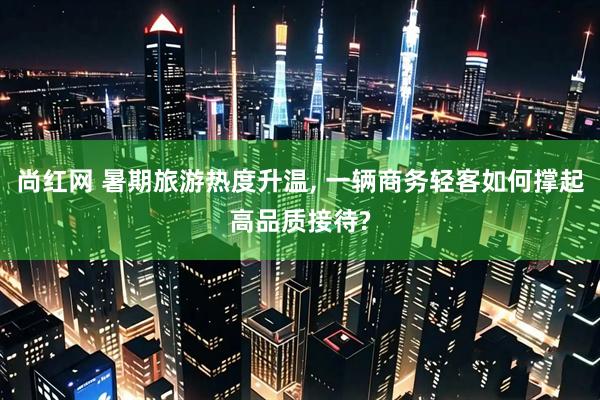 尚红网 暑期旅游热度升温, 一辆商务轻客如何撑起高品质接待?