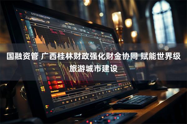 国融资管 广西桂林财政强化财金协同 赋能世界级旅游城市建设