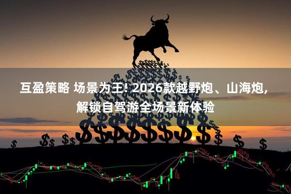 互盈策略 场景为王! 2026款越野炮、山海炮, 解锁自驾游全场景新体验